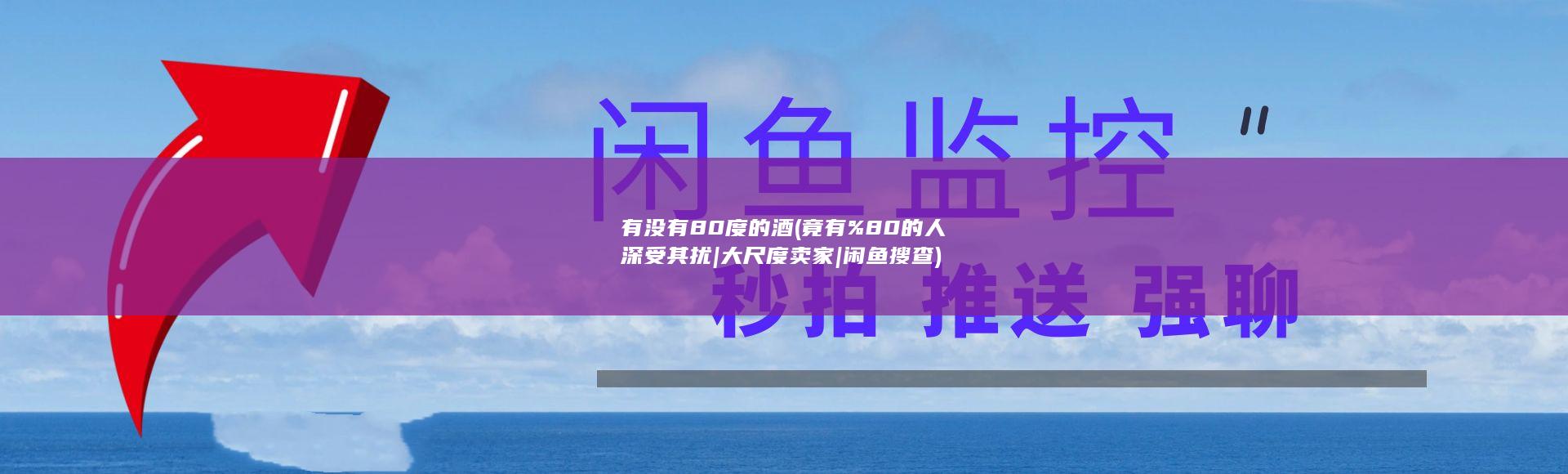 有没有80度的酒 (竟有%80的人深受其扰|大尺度卖家|闲鱼搜查)